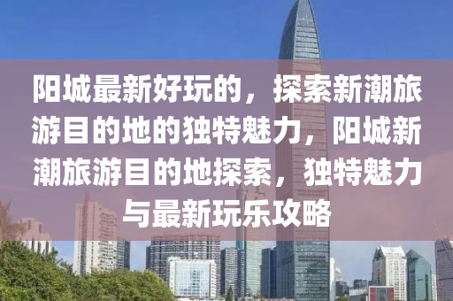 阳城最新好玩的,探索新潮旅游目的地的独特魅力,阳城新潮旅游目的地探索,独特魅力与最新玩乐攻略中山市多米克自动化设备有限公司