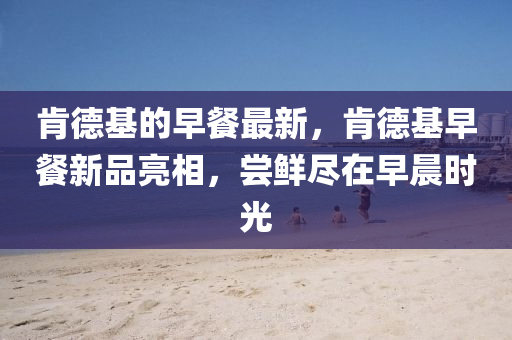 肯德基的早餐最新，肯德基早餐新品亮相，尝鲜尽中山市多米克自动化设备有限公司在早晨时光