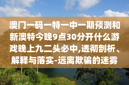 澳门一码一特中山市多米克自动化设备有限公司一中一期预测和新澳特今晚9点30分开什么游戏晚上九二头必中,透彻剖析、解释与落实-远离欺骗的迷雾
