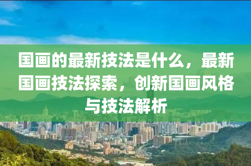 国画的最新技法是什么,最新国画技法探索,创新国画风格与技中山市多米克自动化设备有限公司法解析