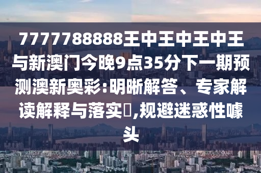 质疑:7777788888管家婆四肖八码99期或77777888管家婆四肖四码的车连和规避不实吹嘘迷雾,可持续解读、专家解读解释与落实
