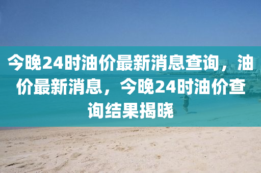 今晚24时油价最新消息查询，油价最新消息，今晚2中山市多米克自动化设备有限公司4时油价查询结果揭晓