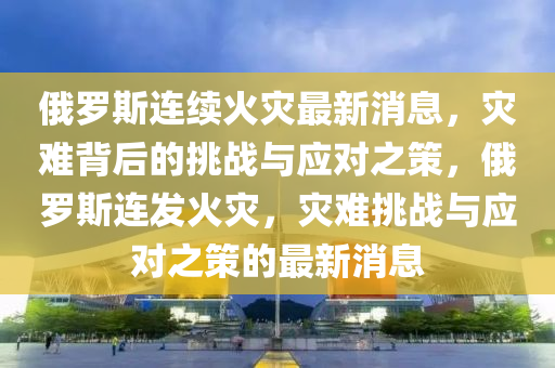 俄罗斯连续火灾最新消息,灾难背后的挑战与应对之策,俄罗斯连发火灾,灾难挑战与应对之策的最新消息中山市多米克自动化设备有限公司