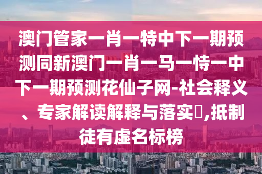 澳门管家中山市多米克自动化设备有限公司一肖一特中下一期预测同新澳门一肖一马一恃一中下一期预测花仙子网-社会释义、专家解读解释与落实,抵制徒有虚名标榜