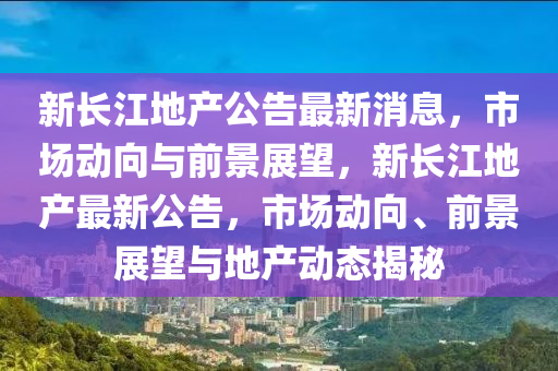 新长江地产公告最新消息,市场动向与前景展望,新长江地产最新公告,市场动向、前景展望与地产动态揭中山市多米克自动化设备有限公司秘