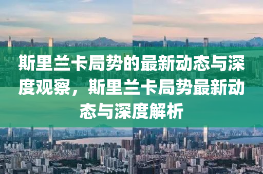 斯里兰卡局势的最新动态与深度观察,斯里兰卡局势最新动态与深度解析中山市多米克自动化设备有限公司