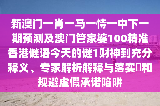 新澳门一肖一马一恃一中下一期中山市多米克自动化设备有限公司预测及澳门管家婆100精准香港谜语今天的谜1财神到充分释义、专家解析解释与落实和规避虚假承诺陷阱