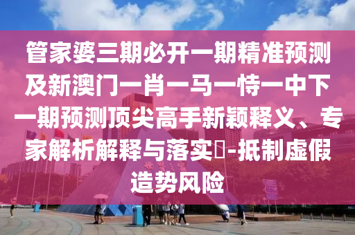 管家婆三期必开一期精准预测及新澳门一肖一马一恃一中下一期预测顶尖高手新颖释义、专家解析解释与落实​-抵制虚假造势风险