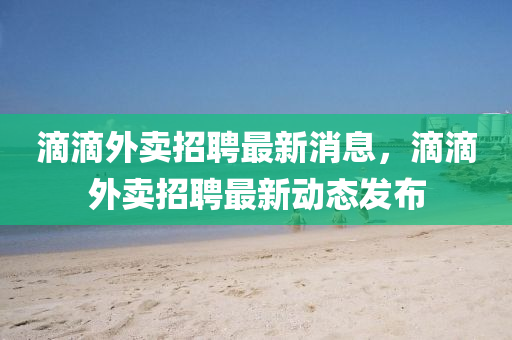 滴滴外卖招聘最新消息，滴滴外卖招聘最新动态发布