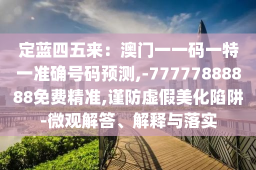 定蓝四五来:澳门一一码一特一准确号码预测,-77777888888免费精准,谨防虚假美化陷阱-微观解答、解释与落实