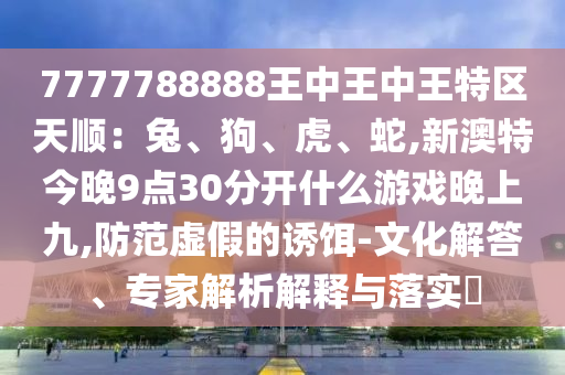 7777788888王中王中王特区天顺：兔、狗、虎、蛇,新澳特今晚9点30分开什么游戏晚上九,防范虚假的诱饵-文化解答、专家解析解释与落实​