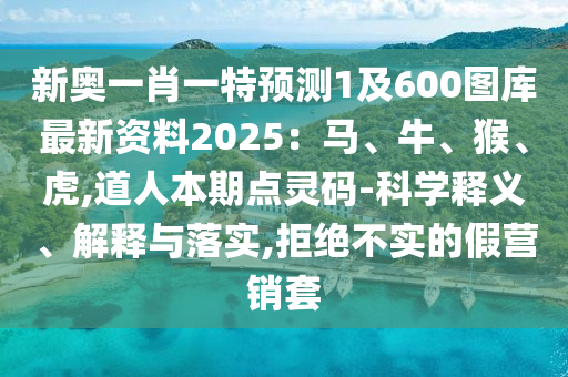 新奥一肖一特预测1及600图库最新资料2025：马、牛、猴、虎,道人本期点灵码-科学释义、解释与落实,拒绝不实的假营销套