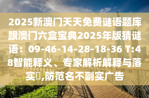 2025新澳门天天免费谜语题库跟澳门六盒宝典2025年版猜谜语:09-46-14-28-18-36 T:48智能释义、专家解析解释与落实,防范名不副实广告
