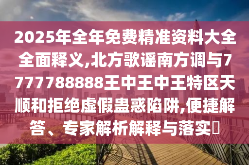 2025年全年免费精准资料大全全面释义,北方歌谣南方调与7777788888王中王中王特区天顺和拒绝虚假蛊惑陷阱,便捷解答、专家解析解释与落实​