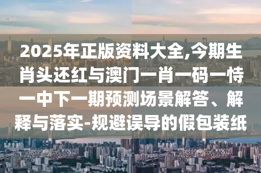 2025年正版资料大全,今期生肖头还红与澳门一肖一码一恃一中下一期预测场景解答、解释与落实-规避误导的假包装纸