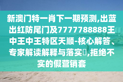 新澳门特一肖下一期预测,出蓝出红防尾门及7777788888王中王中王特区天顺-核心解答、专家解读解释与落实​,拒绝不实的假营销套