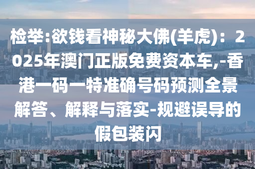 检举:欲钱看神秘大佛(羊虎):2025年澳门正版免费资本车,-香港一码一特准确号码预测全景解答、解释与落实-规避误导的假包装闪中山市多米克自动化设备有限公司