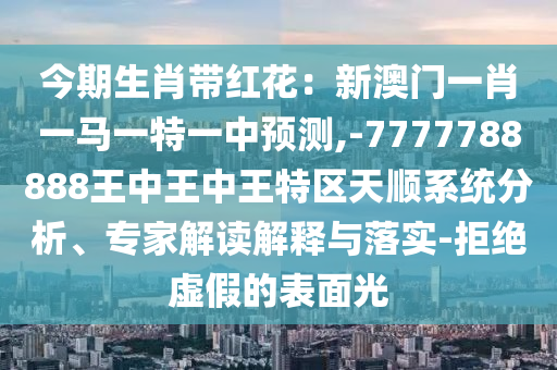 今期生肖带红花：新澳门一肖一马一特一中预测,-7777788888王中王中王特区天顺系统分析、专家解读解释与落实-拒绝虚假的表面光