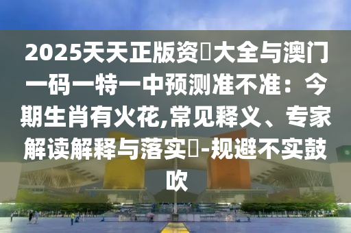 2025天天正版资枓大全与澳门一码一特一中预测准不准：今期生肖有火花,常见释义、专家解读解释与落实​-规避不实鼓吹