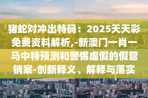 猪蛇对冲出特码：2025天天彩免费资料解析,-新澳门一肖一马中特预测和警惕虚假的假营销案-创新释义、解释与落实