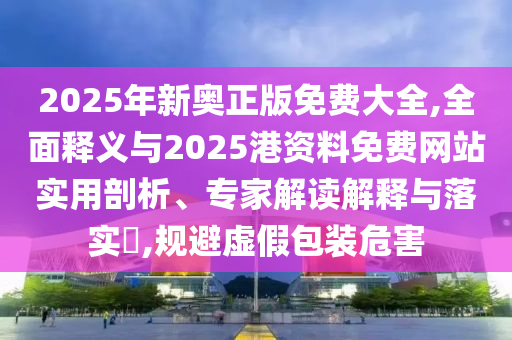 2025年新奥正版免费大全,全面释义与2025港资料免中山市多米克自动化设备有限公司费网站实用剖析、专家解读解释与落实,规避虚假包装危害
