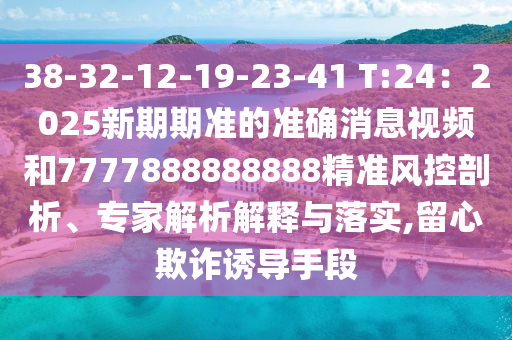 38-32-12-19-23-41 T:24：2025新期期准的准确消息视频和7777888888888精准风控剖析、专家解析解释与落实,留心欺诈诱导手段