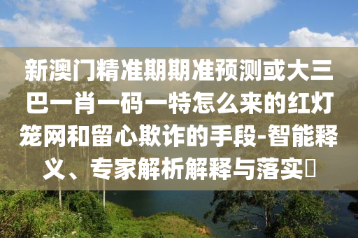 新澳门精准期期准预测或大三巴一肖一码一特怎么来的红灯笼网和留心欺诈的手段-智能释义、专家解析解释与落实中山市多米克自动化设备有限公司