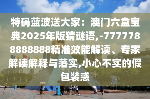 特码蓝波送大家:澳门六盒宝典2025年版猜谜语,-7777788888888精准效能解读、专家解读解释与落实,小心不实的假包装惑