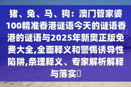 猪、兔、马、狗:澳门管家婆100精准香港谜语今天的谜语香港的谜语与2025年新奥正版免费大全,全面释义和警惕诱导性陷阱,条理释义、专家解析解释与落实