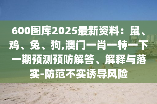 600图库2025最新资料:鼠、鸡、兔、狗,澳门一肖一特一下一期预测预防解答、解释与落实-防范不实诱导风险