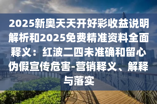 2025新奥天天开好彩收益说明解析和2025免费精准资料全面释义：红波二四未准确和留心伪假宣传危害-营销释义、解释与落实