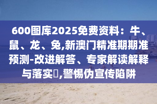 600图库2025免费资料:牛、鼠、龙、兔,新澳门精准期期准预测-改进解答、专家解读解释与落实,警惕伪宣传陷阱