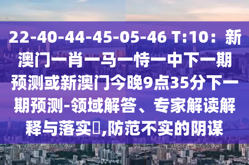 22-40-44-45-05-46 T:10:新澳门一肖一马一恃一中下一期预测或新澳门今晚9点35分下一期预测-领域解答、专家解读解释与落实,防范不实的阴谋
