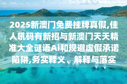 2025新澳门免费挂牌真假,佳人吼码有新招与新澳门天天精准大全谜语Ai和规避虚假承诺陷阱,务实释义、解释与落实