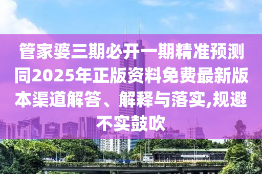 管家婆三期必开一期精准预测同2025年正版资料免费最新版本渠道解答、解释与落实,规避不实鼓吹