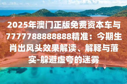 2025年澳门正版免费资本车与7777788888888精准：今期生肖出风头效果解读、解释与落实-躲避虚夸的迷雾