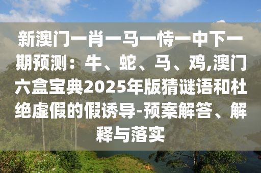 新澳门一肖一马一恃一中下一期预测:牛、蛇、马、鸡,澳门六盒宝典2025年版猜谜语和杜绝虚假的假诱导-预案解答、解释与落实
