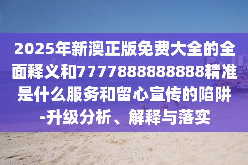 2025年新澳正版免费大全的全面释义和7777888888888精准是什么服务和留心宣传的陷阱-升级分析、解释与落实