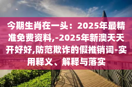 今期生肖在一头：2025年最精准免费资料,-2025年新澳天天开好好,防范欺诈的假推销词-实用释义、解释与落实