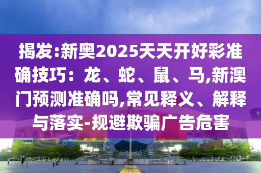 揭发:新奥2025天天开好彩准确技巧：龙、蛇、鼠、马,新澳门预测准确吗,常见释义、解释与落实-规避欺骗广告危害