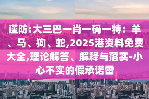 谨防:大三巴一肖一码一特:羊、马、狗、蛇,2025港资料免费大全,理论解答、解释与落实-小心不实的假承诺雷