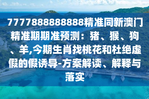7777888888888精准同新澳门精准期期准预测:猪、猴、狗、羊,今期生肖找桃花和杜绝虚假的假诱导-方案解读、解释与落实