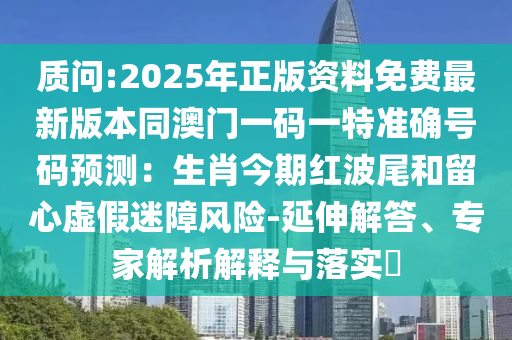 质问:2025年正版资料免费最新版本同澳门一码一特准确号码预测:生肖今期红波尾和留心虚假迷障风险-延伸解答、专家解析解释与落实