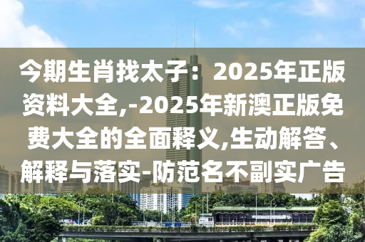 今期生肖找太子:2025年正版资料大全,-2025年新澳正版免费大全的全面释义,生动解答、解释与落实-防范名不副实广告