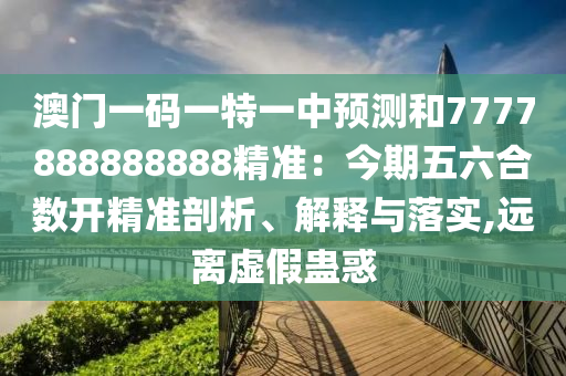 澳门一码一特一中预测和7777888888888精准:今期五六合数开精准剖析、解释与落实,远离虚假蛊惑