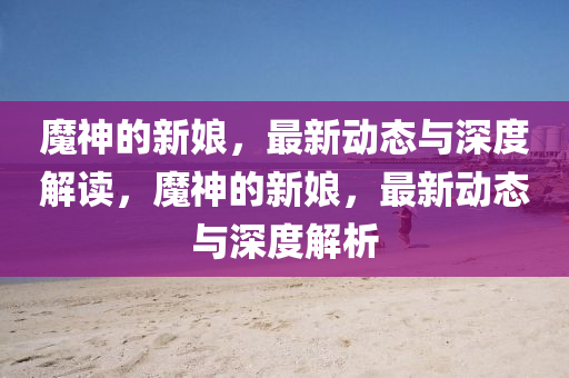 魔神的新娘，最新动态与深度解读，魔神的新娘，最新动态与深度解析中山市多米克自动化设备有限公司