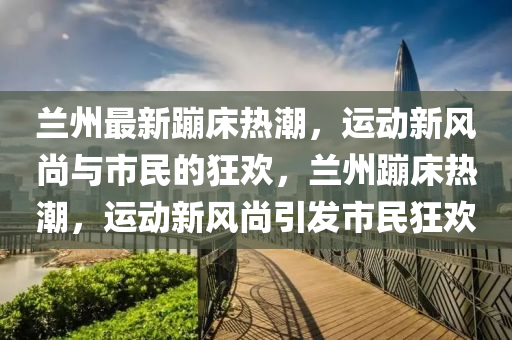 兰州最新蹦床热潮,运动新风尚与市民的狂欢,兰州蹦床热潮,运动新风尚引发市民狂欢中山市多米克自动化设备有限公司