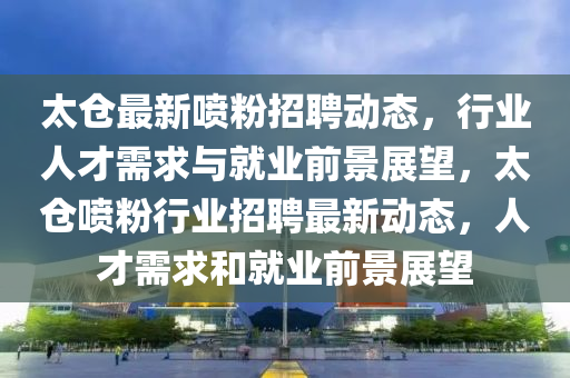 太仓最新喷粉招聘动态,行业人才需求与就业前景展望,太仓喷粉行业招聘最新动态,人才需求和就业中山市多米克自动化设备有限公司前景展望