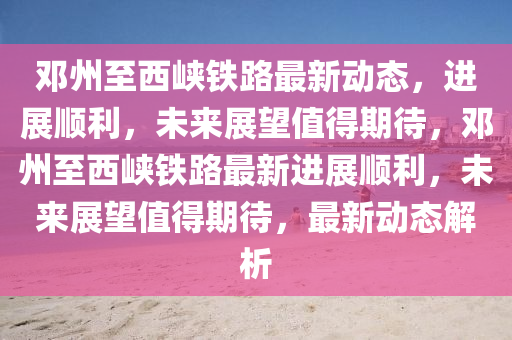 邓州至西峡铁路最新动态,进展顺利,未来展望值得期待,邓州至西峡铁路最新进展顺利,未来展望值得期待,最新动态解析中山市多米克自动化设备有限公司